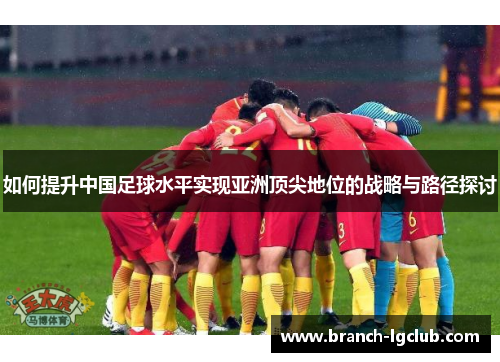 如何提升中国足球水平实现亚洲顶尖地位的战略与路径探讨