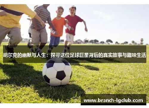 胡尔克的幽默与人生：探寻这位足球巨星背后的真实故事与趣味生活