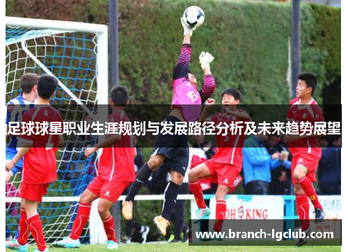 足球球星职业生涯规划与发展路径分析及未来趋势展望