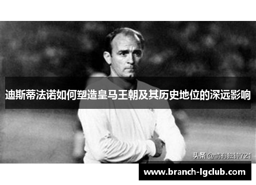 迪斯蒂法诺如何塑造皇马王朝及其历史地位的深远影响