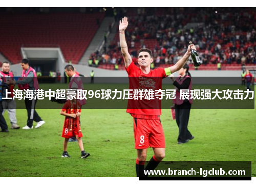上海海港中超豪取96球力压群雄夺冠 展现强大攻击力