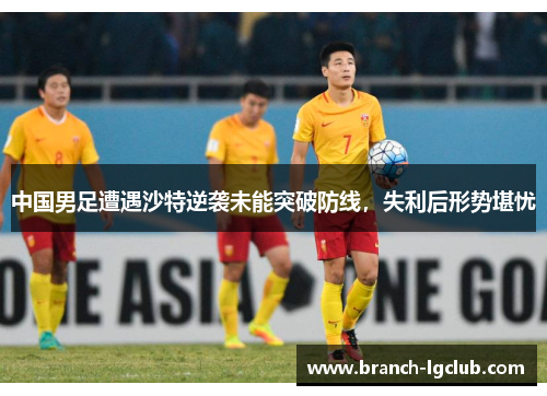 中国男足遭遇沙特逆袭未能突破防线，失利后形势堪忧