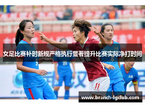 女足比赛补时新规严格执行显著提升比赛实际净打时间